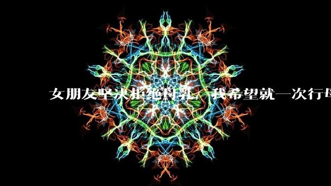 女朋友坚决拒绝母乳，我希望就一次行母乳喂养被指责我不顾她的痛苦，我真的很过分吗？