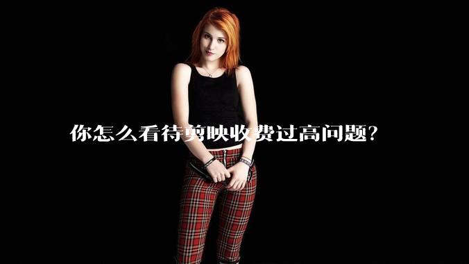 你怎么看待剪映收费过高问题？