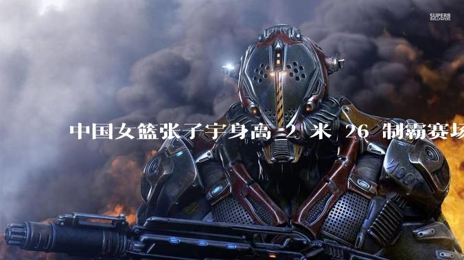 中国女篮张子宇身高 2 米 26 制霸赛场，身高因素在篮球比赛中能占多大优势？她会是下一个「姚明」吗？