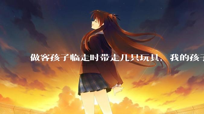 做客孩子临走时带走几只玩具，我的孩子抗拒并一直哭，要怎么开导？