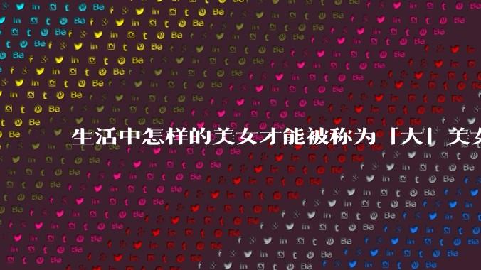 生活中怎样的美女才能被称为「大」美女？
