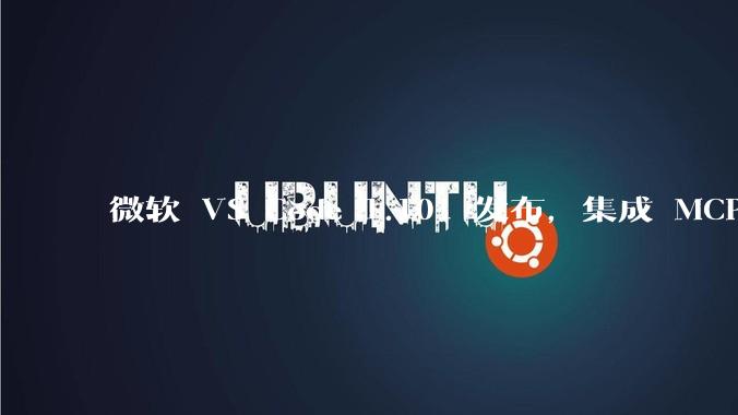 微软 VS Code 1.101 发布，集成 MCP 协议，这对用户体验有哪些改变？