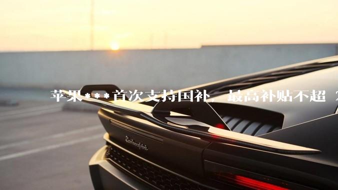 苹果***首次支持国补，最高补贴不超 2000 元，适用范围有哪些？***补贴后价格有优势吗？